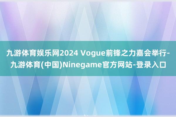 九游体育娱乐网2024 Vogue前锋之力嘉会举行-九游体育(中国)Ninegame官方网站-登录入口