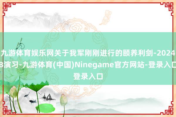 九游体育娱乐网关于我军刚刚进行的颐养利剑-2024B演习-九游体育(中国)Ninegame官方网站-登录入口