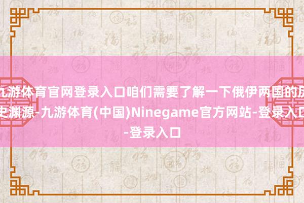 九游体育官网登录入口咱们需要了解一下俄伊两国的历史渊源-九游体育(中国)Ninegame官方网站-登录入口