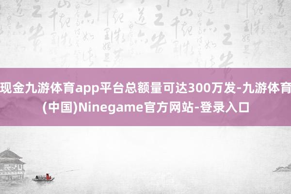 现金九游体育app平台总额量可达300万发-九游体育(中国)Ninegame官方网站-登录入口