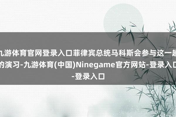 九游体育官网登录入口菲律宾总统马科斯会参与这一趟的演习-九游体育(中国)Ninegame官方网站-登录入口