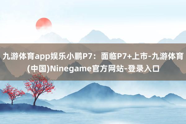 九游体育app娱乐小鹏P7：面临P7+上市-九游体育(中国)Ninegame官方网站-登录入口