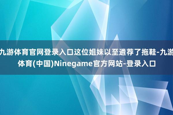 九游体育官网登录入口这位姐妹以至遴荐了拖鞋-九游体育(中国)Ninegame官方网站-登录入口