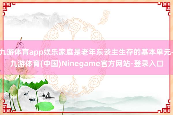 九游体育app娱乐家庭是老年东谈主生存的基本单元-九游体育(中国)Ninegame官方网站-登录入口