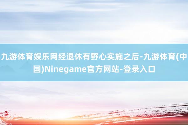 九游体育娱乐网经退休有野心实施之后-九游体育(中国)Ninegame官方网站-登录入口