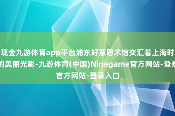 现金九游体育app平台浦东好意思术馆交汇着上海时装周的美丽光影-九游体育(中国)Ninegame官方网站-登录入口