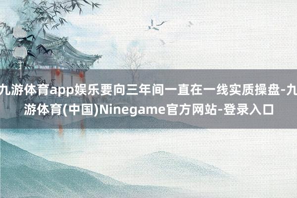 九游体育app娱乐要向三年间一直在一线实质操盘-九游体育(中国)Ninegame官方网站-登录入口