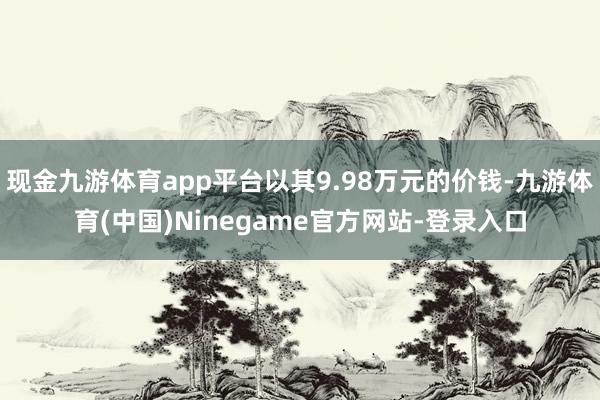 现金九游体育app平台以其9.98万元的价钱-九游体育(中国)Ninegame官方网站-登录入口