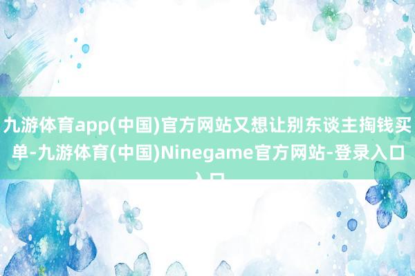 九游体育app(中国)官方网站又想让别东谈主掏钱买单-九游体育(中国)Ninegame官方网站-登录入口