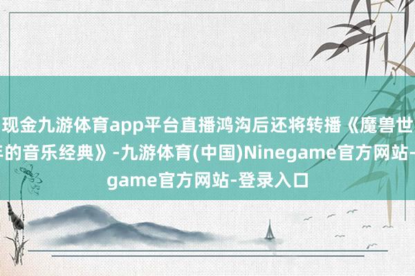 现金九游体育app平台直播鸿沟后还将转播《魔兽世界：20年的音乐经典》-九游体育(中国)Ninegame官方网站-登录入口