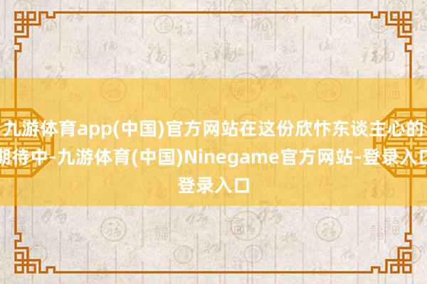 九游体育app(中国)官方网站在这份欣忭东谈主心的期待中-九游体育(中国)Ninegame官方网站-登录入口