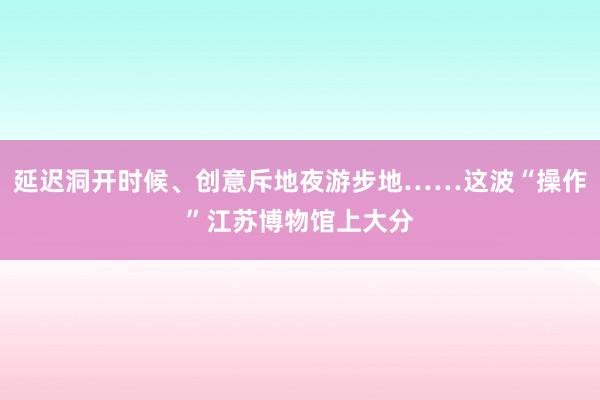 延迟洞开时候、创意斥地夜游步地……这波“操作”江苏博物馆上大分