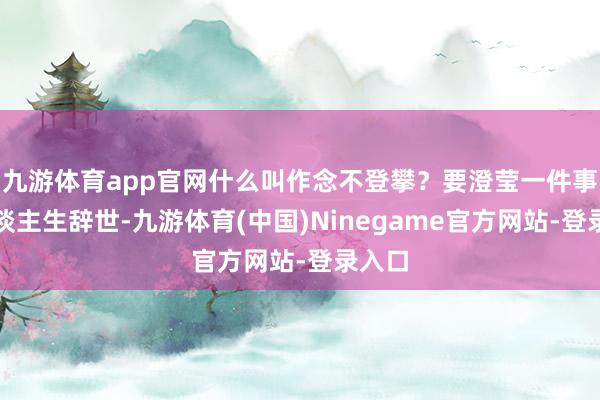 九游体育app官网什么叫作念不登攀？要澄莹一件事：东谈主生辞世-九游体育(中国)Ninegame官方网站-登录入口