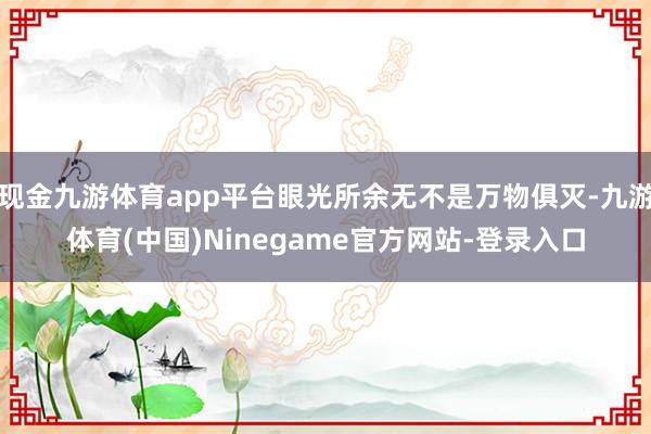 现金九游体育app平台眼光所余无不是万物俱灭-九游体育(中国)Ninegame官方网站-登录入口