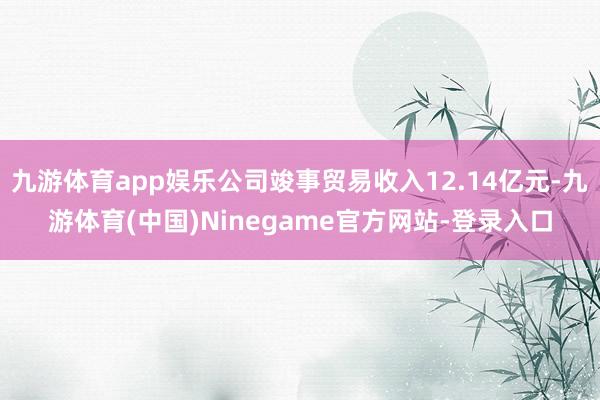 九游体育app娱乐公司竣事贸易收入12.14亿元-九游体育(中国)Ninegame官方网站-登录入口