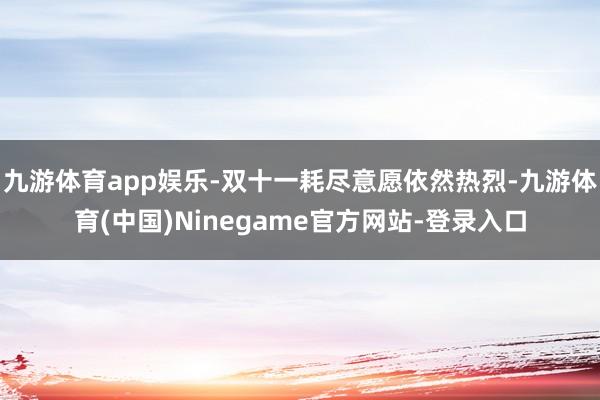 九游体育app娱乐-双十一耗尽意愿依然热烈-九游体育(中国)Ninegame官方网站-登录入口