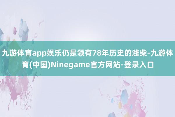 九游体育app娱乐仍是领有78年历史的潍柴-九游体育(中国)Ninegame官方网站-登录入口