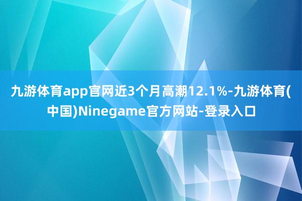 九游体育app官网近3个月高潮12.1%-九游体育(中国)Ninegame官方网站-登录入口