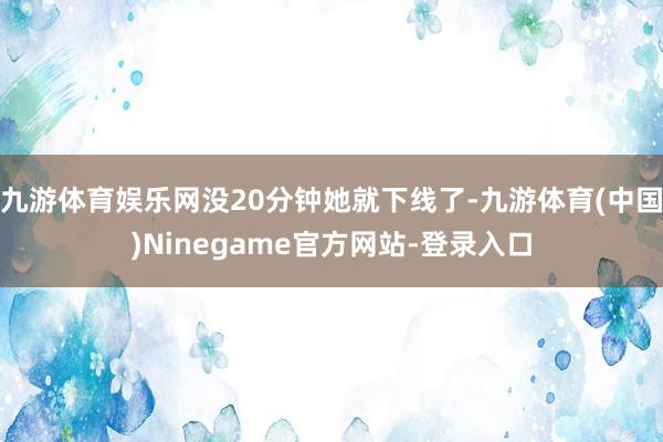 九游体育娱乐网没20分钟她就下线了-九游体育(中国)Ninegame官方网站-登录入口