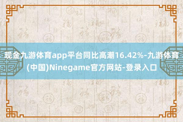 现金九游体育app平台同比高潮16.42%-九游体育(中国)Ninegame官方网站-登录入口