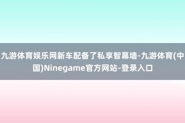 九游体育娱乐网新车配备了私享智幕墙-九游体育(中国)Ninegame官方网站-登录入口