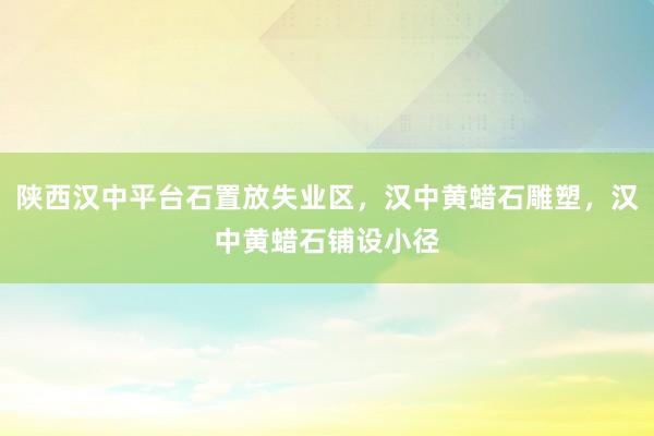 陕西汉中平台石置放失业区，汉中黄蜡石雕塑，汉中黄蜡石铺设小径