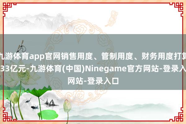 九游体育app官网销售用度、管制用度、财务用度打算2.33亿元-九游体育(中国)Ninegame官方网站-登录入口