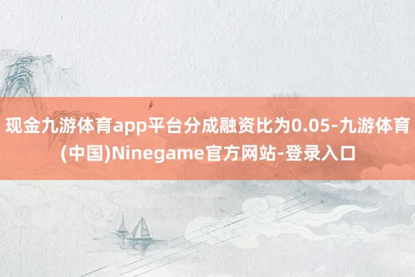 现金九游体育app平台分成融资比为0.05-九游体育(中国)Ninegame官方网站-登录入口