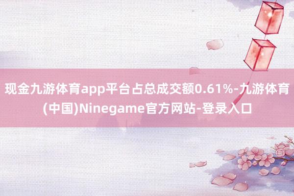 现金九游体育app平台占总成交额0.61%-九游体育(中国)Ninegame官方网站-登录入口