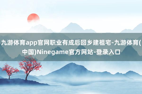 九游体育app官网职业有成后回乡建祖宅-九游体育(中国)Ninegame官方网站-登录入口