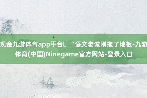 现金九游体育app平台​“语文老诚刚拖了地板-九游体育(中国)Ninegame官方网站-登录入口