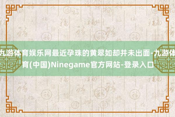 九游体育娱乐网最近孕珠的黄翠如却并未出面-九游体育(中国)Ninegame官方网站-登录入口