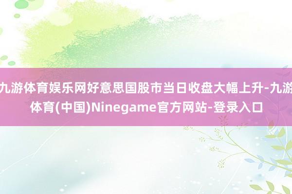 九游体育娱乐网好意思国股市当日收盘大幅上升-九游体育(中国)Ninegame官方网站-登录入口