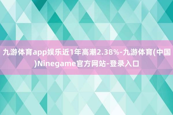 九游体育app娱乐近1年高潮2.38%-九游体育(中国)Ninegame官方网站-登录入口