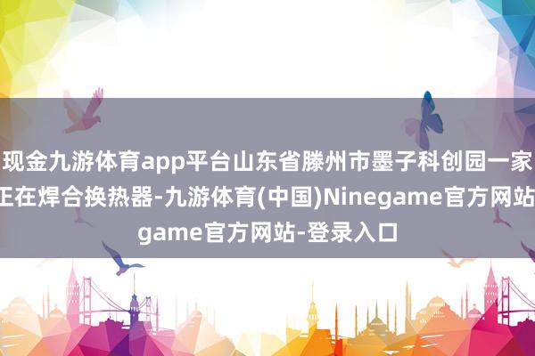 现金九游体育app平台山东省滕州市墨子科创园一家企业职工正在焊合换热器-九游体育(中国)Ninegame官方网站-登录入口