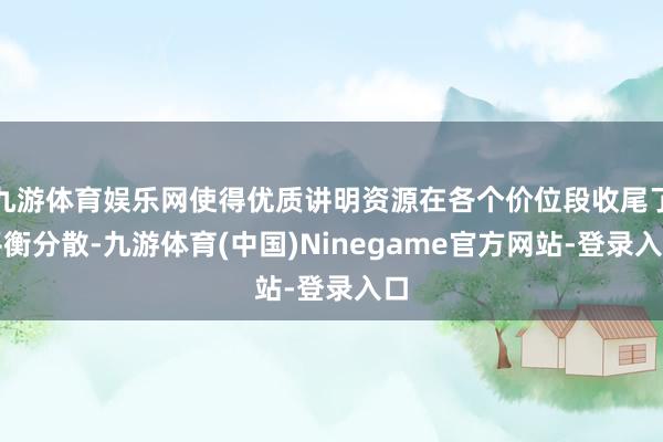 九游体育娱乐网使得优质讲明资源在各个价位段收尾了平衡分散-九游体育(中国)Ninegame官方网站-登录入口