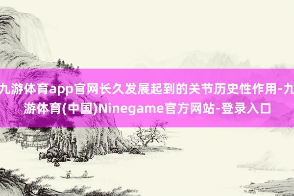 九游体育app官网长久发展起到的关节历史性作用-九游体育(中国)Ninegame官方网站-登录入口