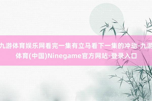 九游体育娱乐网看完一集有立马看下一集的冲动-九游体育(中国)Ninegame官方网站-登录入口