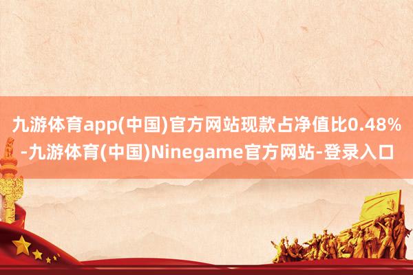 九游体育app(中国)官方网站现款占净值比0.48%-九游体育(中国)Ninegame官方网站-登录入口