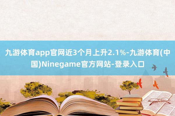 九游体育app官网近3个月上升2.1%-九游体育(中国)Ninegame官方网站-登录入口