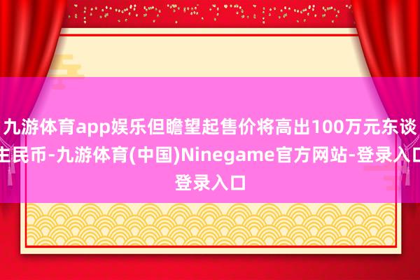 九游体育app娱乐但瞻望起售价将高出100万元东谈主民币-九游体育(中国)Ninegame官方网站-登录入口