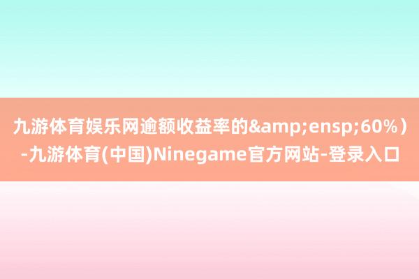 九游体育娱乐网逾额收益率的&ensp;60%）-九游体育(中国)Ninegame官方网站-登录入口