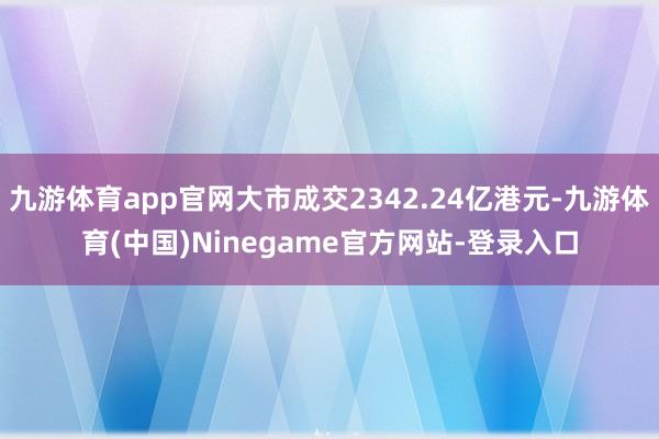 九游体育app官网大市成交2342.24亿港元-九游体育(中国)Ninegame官方网站-登录入口