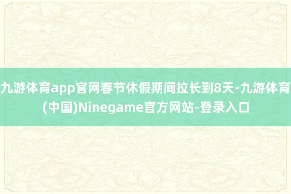 九游体育app官网春节休假期间拉长到8天-九游体育(中国)Ninegame官方网站-登录入口