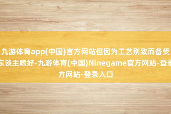 九游体育app(中国)官方网站但因为工艺别致而备受年青东谈主嗜好-九游体育(中国)Ninegame官方网站-登录入口