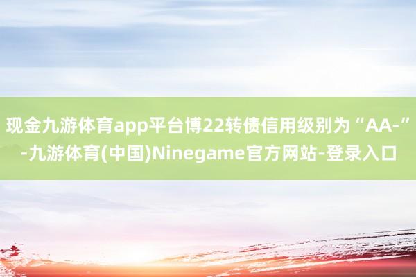 现金九游体育app平台博22转债信用级别为“AA-”-九游体育(中国)Ninegame官方网站-登录入口