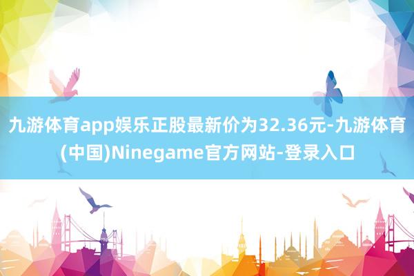 九游体育app娱乐正股最新价为32.36元-九游体育(中国)Ninegame官方网站-登录入口