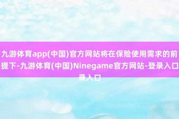 九游体育app(中国)官方网站将在保险使用需求的前提下-九游体育(中国)Ninegame官方网站-登录入口