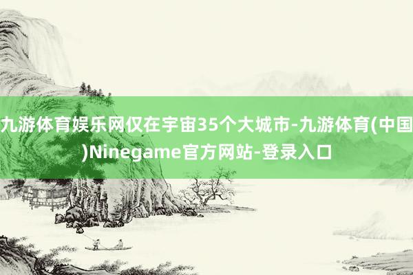 九游体育娱乐网仅在宇宙35个大城市-九游体育(中国)Ninegame官方网站-登录入口