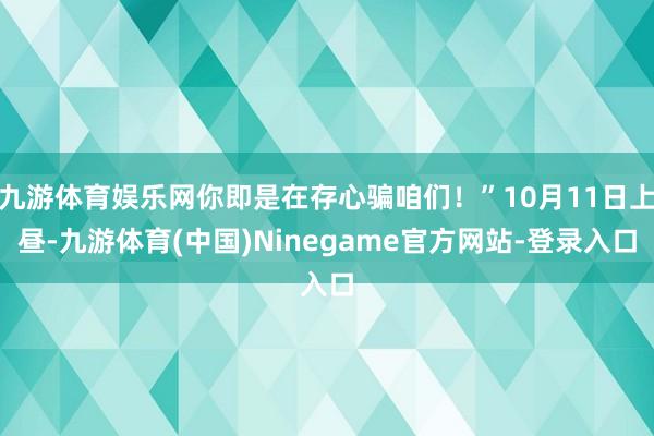 九游体育娱乐网你即是在存心骗咱们！”10月11日上昼-九游体育(中国)Ninegame官方网站-登录入口